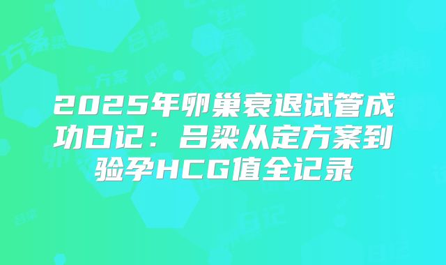 2025年卵巢衰退试管成功日记:吕梁从定方案到验孕HCG值全记录