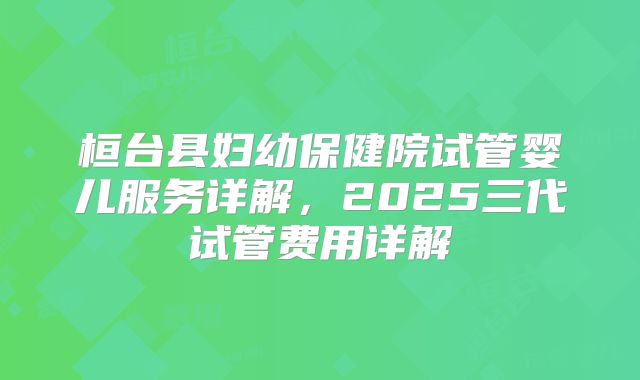桓台县妇幼保健院试管婴儿服务详解,2025三代试管费用详解