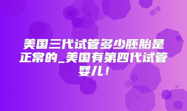 美国三代试管多少胚胎是正常的_美国有第四代试管婴儿！