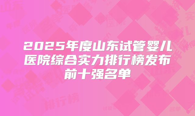 2025年度山东试管婴儿医院综合实力排行榜发布前十强名单