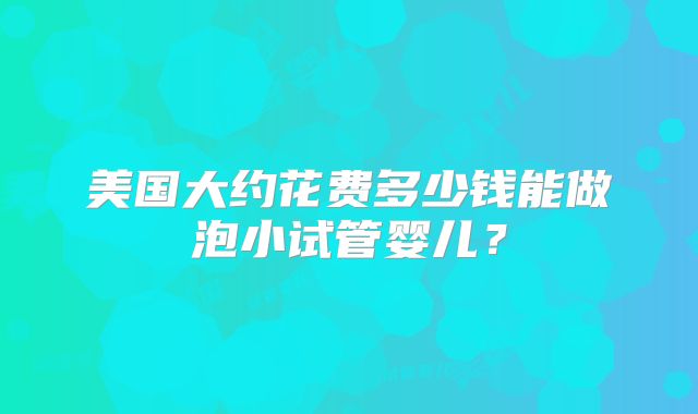美国大约花费多少钱能做泡小试管婴儿?