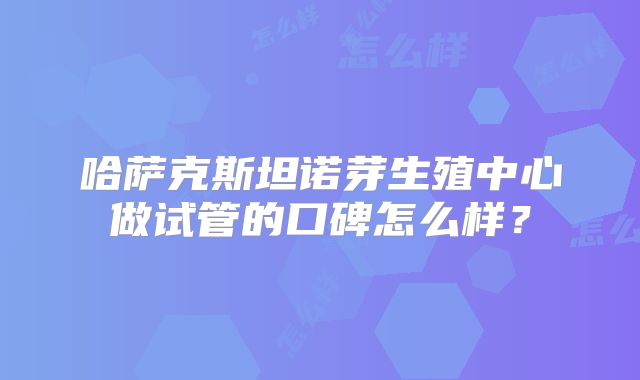 哈萨克斯坦诺芽生殖中心做试管的口碑怎么样？
