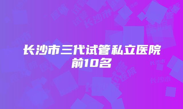 长沙市三代试管私立医院前10名