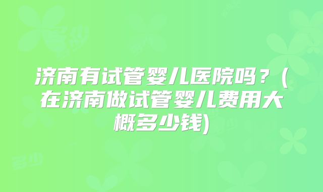济南有试管婴儿医院吗？(在济南做试管婴儿费用大概多少钱)
