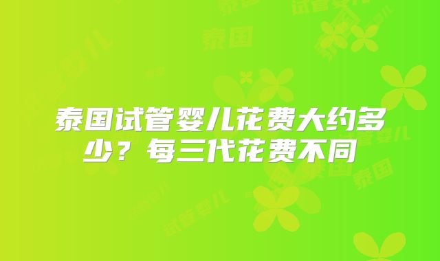 泰国试管婴儿花费大约多少？每三代花费不同