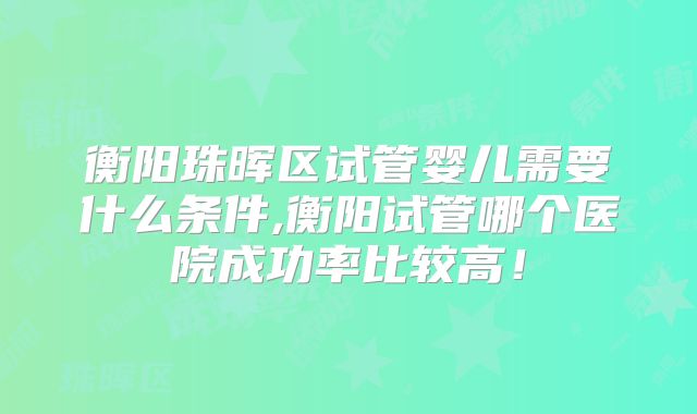 衡阳珠晖区试管婴儿需要什么条件,衡阳试管哪个医院成功率比较高!