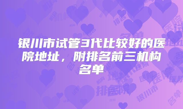 银川市试管3代比较好的医院地址,附排名前三机构名单