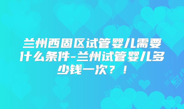 兰州西固区试管婴儿需要什么条件-兰州试管婴儿多少钱一次？！
