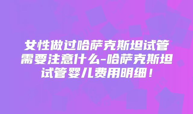 女性做过哈萨克斯坦试管需要注意什么-哈萨克斯坦试管婴儿费用明细!