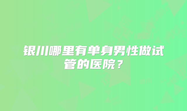 银川哪里有单身男性做试管的医院?