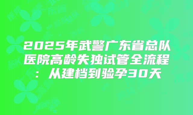 2025年武警广东省总队医院高龄失独试管全流程：从建档到验孕30天