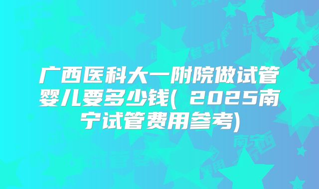 广西医科大一附院做试管婴儿要多少钱(2025南宁试管费用参考)