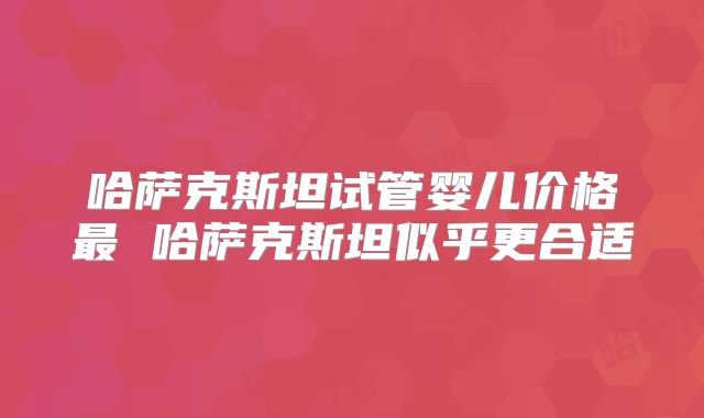 哈萨克斯坦试管婴儿价格最 哈萨克斯坦似乎更合适