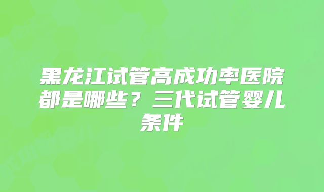 黑龙江试管高成功率医院都是哪些？三代试管婴儿条件
