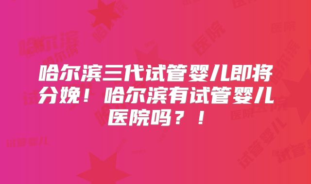 哈尔滨三代试管婴儿即将分娩!哈尔滨有试管婴儿医院吗?!