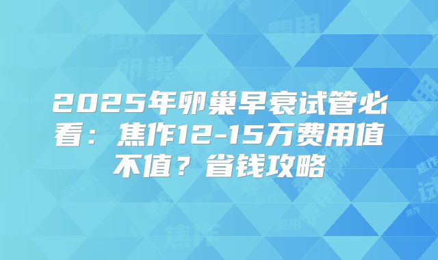 2025年卵巢早衰试管必看：焦作12-15万费用值不值？省钱攻略