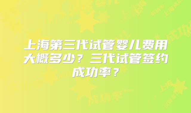 上海第三代试管婴儿费用大概多少？三代试管签约成功率？