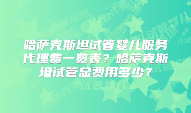 哈萨克斯坦试管婴儿服务代理费一览表？哈萨克斯坦试管总费用多少？