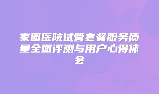 家园医院试管套餐服务质量全面评测与用户心得体会