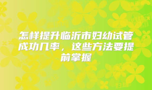 怎样提升临沂市妇幼试管成功几率,这些方法要提前掌握