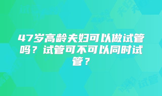 47岁高龄夫妇可以做试管吗?试管可不可以同时试管?