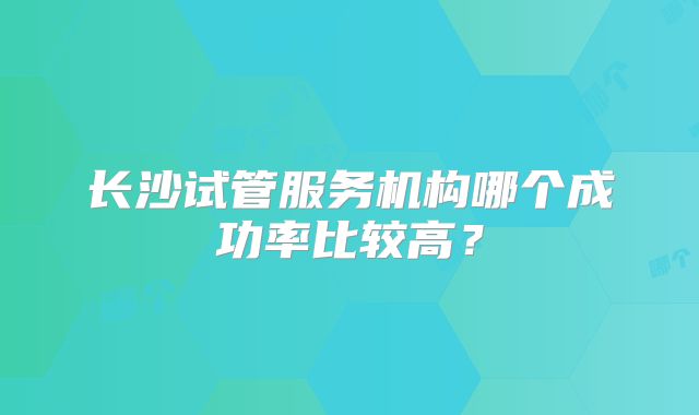 长沙试管服务机构哪个成功率比较高?