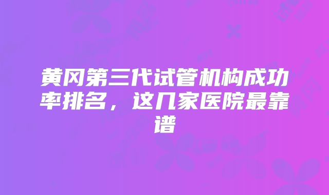 黄冈第三代试管机构成功率排名,这几家医院最靠谱