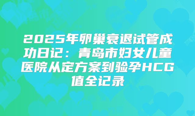2025年卵巢衰退试管成功日记:青岛市妇女儿童医院从定方案到验孕HCG值全记录
