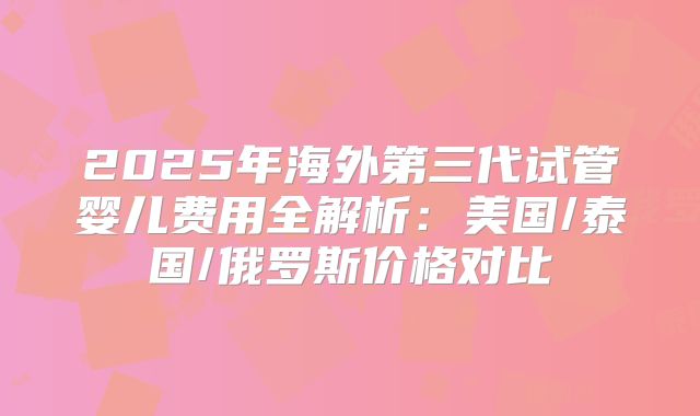2025年海外第三代试管婴儿费用全解析：美国/泰国/俄罗斯价格对比