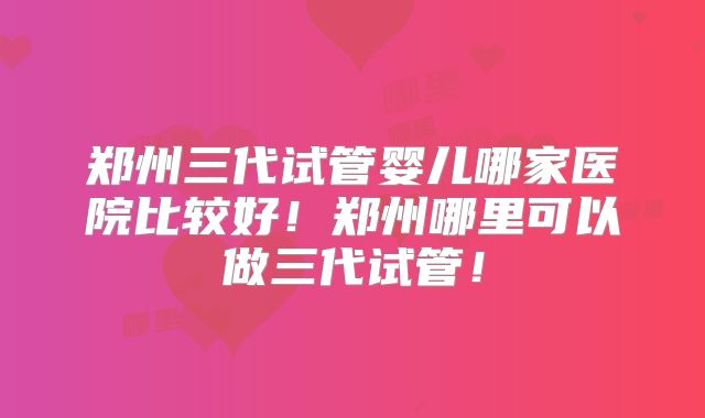 郑州三代试管婴儿哪家医院比较好！郑州哪里可以做三代试管！