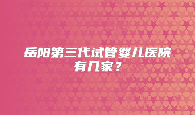 岳阳第三代试管婴儿医院有几家？
