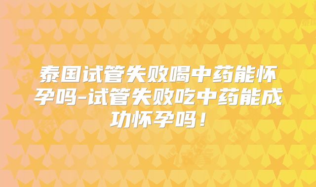 泰国试管失败喝中药能怀孕吗-试管失败吃中药能成功怀孕吗!
