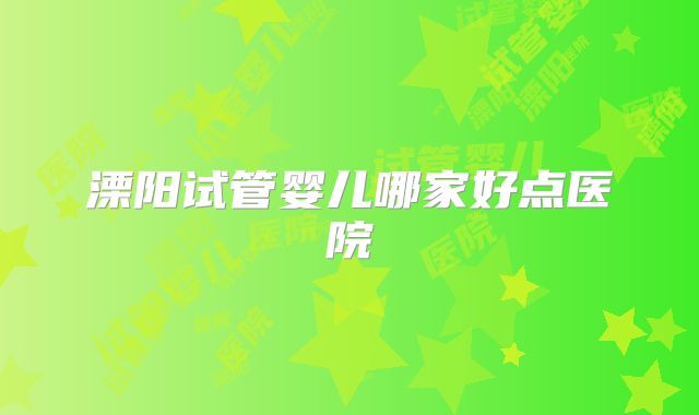 溧阳试管婴儿哪家好点医院
