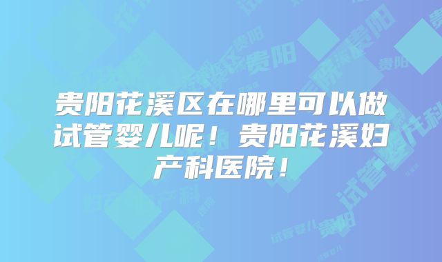 贵阳花溪区在哪里可以做试管婴儿呢！贵阳花溪妇产科医院！