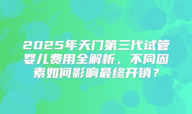 2025年天门第三代试管婴儿费用全解析,不同因素如何影响最终开销?