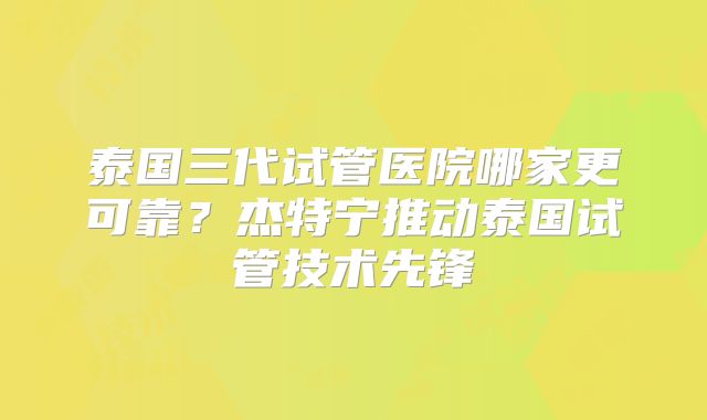 泰国三代试管医院哪家更可靠?杰特宁推动泰国试管技术先锋