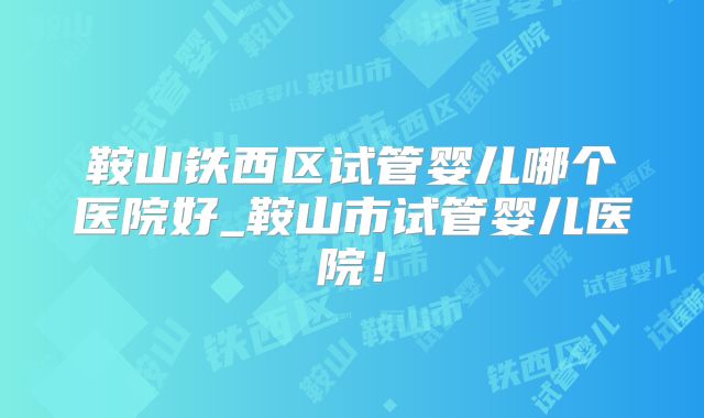 鞍山铁西区试管婴儿哪个医院好_鞍山市试管婴儿医院！
