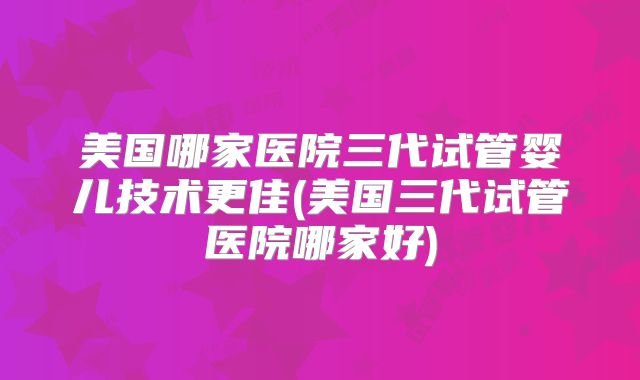 美国哪家医院三代试管婴儿技术更佳(美国三代试管医院哪家好)