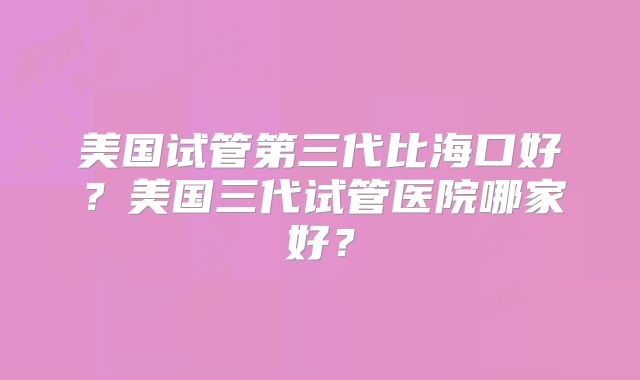 美国试管第三代比海口好?美国三代试管医院哪家好?