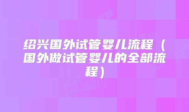 绍兴国外试管婴儿流程（国外做试管婴儿的全部流程）
