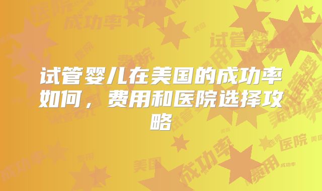 试管婴儿在美国的成功率如何，费用和医院选择攻略