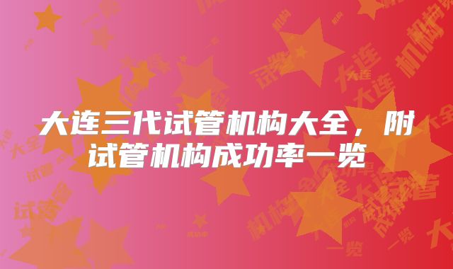大连三代试管机构大全,附试管机构成功率一览