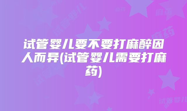 试管婴儿要不要打麻醉因人而异(试管婴儿需要打麻药)