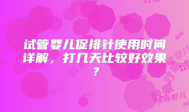 试管婴儿促排针使用时间详解,打几天比较好效果?