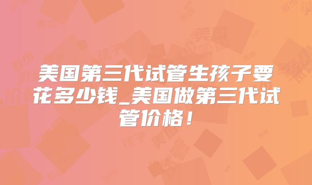 美国第三代试管生孩子要花多少钱_美国做第三代试管价格！