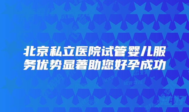 北京私立医院试管婴儿服务优势显著助您好孕成功
