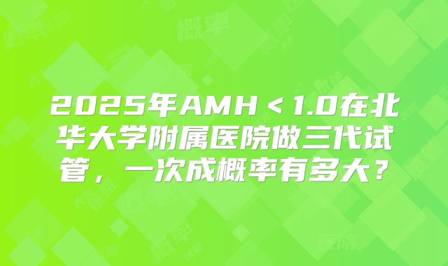 2025年AMH＜1.0在北华大学附属医院做三代试管，一次成概率有多大？