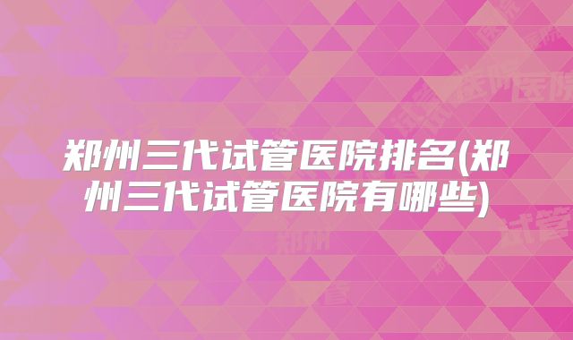 郑州三代试管医院排名(郑州三代试管医院有哪些)