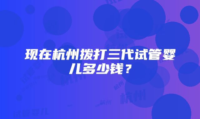 现在杭州拨打三代试管婴儿多少钱?