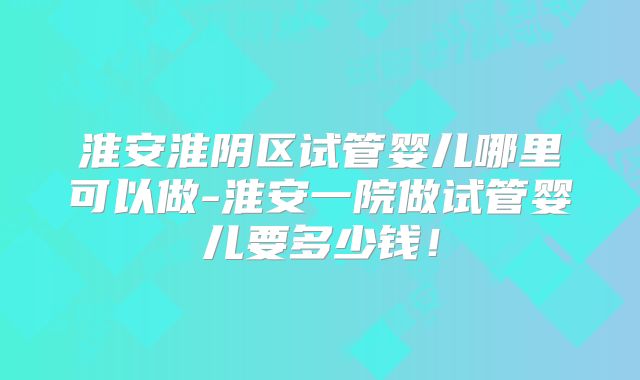 淮安淮阴区试管婴儿哪里可以做-淮安一院做试管婴儿要多少钱!